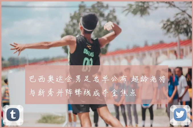 巴西奥运会男足名单公布 超龄老将与新秀并阵锋线成夺金焦点