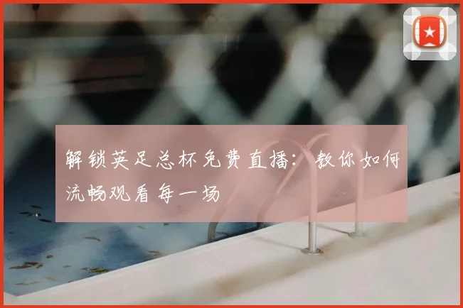 解锁英足总杯免费直播：教你如何流畅观看每一场