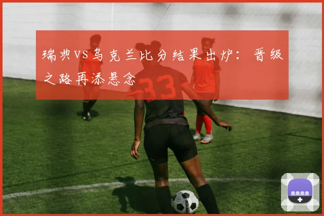 瑞典vs乌克兰比分结果出炉：晋级之路再添悬念