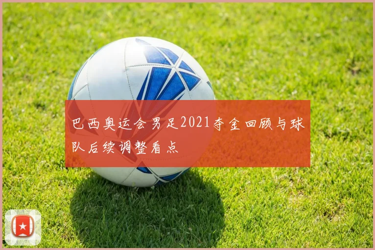 巴西奥运会男足2021夺金回顾与球队后续调整看点