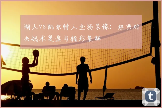 湖人vs凯尔特人全场录像：经典对决战术复盘与精彩集锦