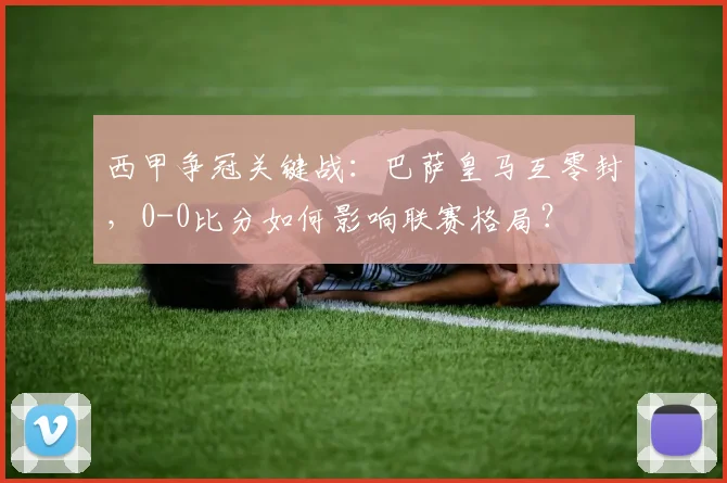 西甲争冠关键战:巴萨皇马互零封,0-0比分如何影响联赛格局?