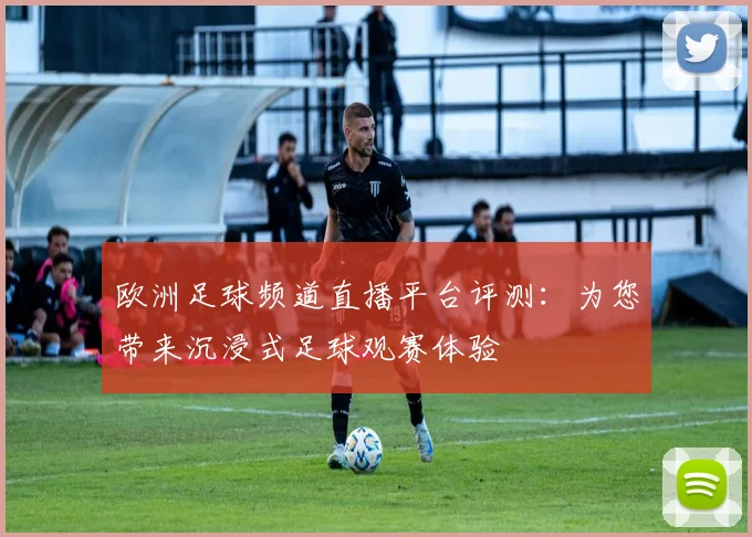 欧洲足球频道直播平台评测：为您带来沉浸式足球观赛体验