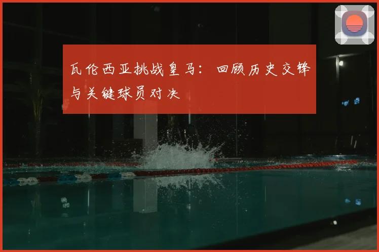 瓦伦西亚挑战皇马：回顾历史交锋与关键球员对决