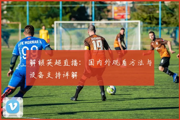 解锁英超直播：国内外观看方法与设备支持详解