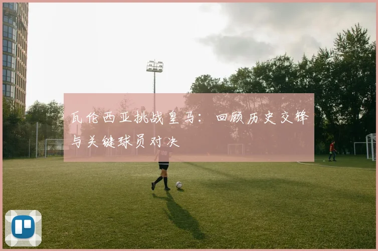 瓦伦西亚挑战皇马：回顾历史交锋与关键球员对决